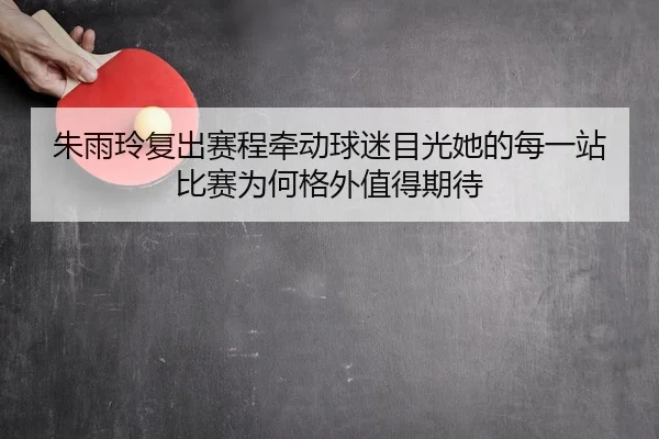 朱雨玲复出赛程牵动球迷目光她的每一站比赛为何格外值得期待