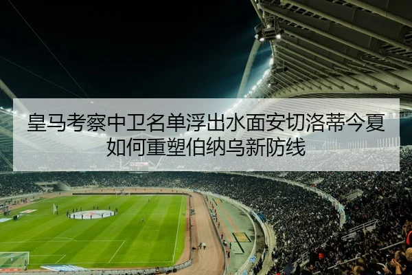 皇马考察中卫名单浮出水面安切洛蒂今夏如何重塑伯纳乌新防线（bet365）