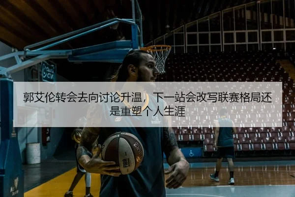 郭艾伦转会去向讨论升温，下一站会改写联赛格局还是重塑个人生涯 - bet365
